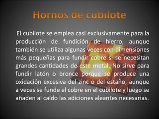 El cubilote se emplea casi exclusivamente para la 
producción de fundición de hierro, aunque 
también se utiliza algunas veces con dimensiones 
más pequeñas para fundir cobre si se necesitan 
grandes cantidades de este metal. No sirve para 
fundir latón o bronce porque se produce una 
oxidación excesiva del zinc o del estaño, aunque 
a veces se funde el cobre en el cubilote y luego se 
añaden al caldo las adiciones aleantes necesarias. 
 