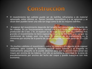  El revestimiento del cubilote puede ser de ladrillos refractarios o de material 
apisonado, estos últimos se llaman también monolíticos y si se apisonan y se 
secan bien pueden tener una vida tan larga como la de los mejores ladrillos. 
 El espesor del revestimiento depende del tamaño del cubilote y de la duración de 
las coladas. En un funcionamiento normal con 4 a 6 lloras de colada por día y 
producción de 5 ton. / hr, el espesor es de unos 225mm y en los cubilotes más 
grandes el revestimiento no tiene espesores mayores de 300 mm, a no ser que las 
condiciones de trabajo sean muy duras. El espesor de la mampostería en la 
chimenea por encima de la puerta de carga o tragante, no suele pasar de 75 a 120 
mm. 
 En muchos cubilotes el revestimiento entre las toberas y el tragante es de espesor 
uniforme, pero cuando la distancia vertical entre toberas y el tragante es 
relativamente pequeña se le puede abocinar para que la sección transversal sea 
mayor por encima de las toberas. Con ello se aumenta la capacidad de la zona de 
precalentamiento por encima del lecho del coque y puede trabajarse con más 
economía. 
 