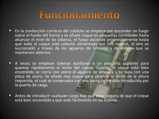  En la conducción correcta del cubilote se empieza por encender un fuego 
sobre el fondo del horna y se añade coque en pequeñas cantidades hasta 
alcanzar el nivel de las toberas, el fuego asciende progresivamente hasta 
que todo el coque está caliente alimentado por tiro natural, el aire es 
succionado a través de los agujeros de limpieza y de escoria que se 
mantienen abiertos. 
 A veces se emplean toberas auxiliares o un pequeño soplante para 
quemar rápidamente el lecho del coque. Cuando el coque está bien 
encendido se cierra con arena el agujero de limpieza y se tapa con una 
placa de acero. Se añade mas coque para alcanzar el lecho de la altura 
requerida, el cual se comprueba con una barra de medida introducida por 
la puerta de carga. 
 Antes de introducir cualquier carga hay que estar seguro de que el coque 
está bien encendido y que arde fácilmente en las toberas. 
 