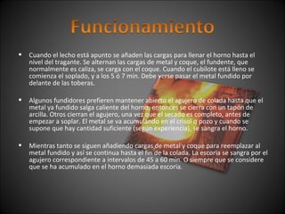  Cuando el lecho está apunto se añaden las cargas para llenar el horno hasta el 
nivel del tragante. Se alternan las cargas de metal y coque, el fundente, que 
normalmente es caliza, se carga con el coque. Cuando el cubilote está lleno se 
comienza el soplado, y a los 5 ó 7 min. Debe verse pasar el metal fundido por 
delante de las toberas. 
 Algunos fundidores prefieren mantener abierto el agujero de colada hasta que el 
metal ya fundido salga caliente del horno, entonces se cierra con un tapón de 
arcilla. Otros cierran el agujero, una vez que el secado es completo, antes de 
empezar a soplar. El metal se va acumulando en el crisol o pozo y cuando se 
supone que hay cantidad suficiente (según experiencia), se sangra el horno. 
 Mientras tanto se siguen añadiendo cargas de metal y coque para reemplazar al 
metal fundido y así se continua hasta el fin de la colada. La escoria se sangra por el 
agujero correspondiente a intervalos de 45 a 60 min. O siempre que se considere 
que se ha acumulado en el horno demasiada escoria. 
 