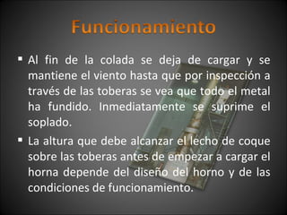  Al fin de la colada se deja de cargar y se 
mantiene el viento hasta que por inspección a 
través de las toberas se vea que todo el metal 
ha fundido. Inmediatamente se suprime el 
soplado. 
 La altura que debe alcanzar el lecho de coque 
sobre las toberas antes de empezar a cargar el 
horna depende del diseño del horno y de las 
condiciones de funcionamiento. 
 
