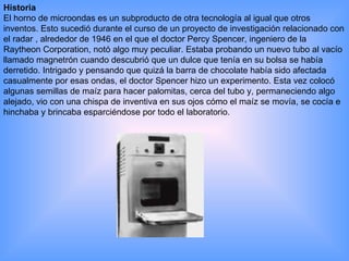 Historia El horno de microondas es un subproducto de otra tecnología al igual que otros inventos. Esto sucedió durante el curso de un proyecto de investigación relacionado con el radar , alrededor de 1946 en el que el doctor Percy Spencer, ingeniero de la Raytheon Corporation, notó algo muy peculiar. Estaba probando un nuevo tubo al vacío llamado magnetrón cuando descubrió que un dulce que tenía en su bolsa se había derretido. Intrigado y pensando que quizá la barra de chocolate había sido afectada casualmente por esas ondas, el doctor Spencer hizo un experimento. Esta vez colocó algunas semillas de maíz para hacer palomitas, cerca del tubo y, permaneciendo algo alejado, vio con una chispa de inventiva en sus ojos cómo el maíz se movía, se cocía e hinchaba y brincaba esparciéndose por todo el laboratorio. 