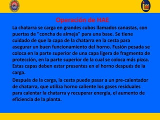 La chatarra se carga en grandes cubos llamados canastas, con
puertas de "concha de almeja" para una base. Se tiene
cuidado de que la capa de la chatarra en la cesta para
asegurar un buen funcionamiento del horno. Fusión pesada se
coloca en la parte superior de una capa ligera de fragmento de
protección, en la parte superior de la cual se coloca más pizca.
Estas capas deben estar presentes en el horno después de la
carga.
Después de la carga, la cesta puede pasar a un pre-calentador
de chatarra, que utiliza horno caliente los gases residuales
para calentar la chatarra y recuperar energía, el aumento de
eficiencia de la planta.
Operación de HAE
 