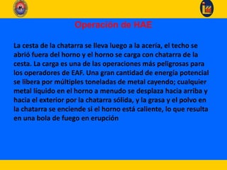 Operación de HAE
La cesta de la chatarra se lleva luego a la acería, el techo se
abrió fuera del horno y el horno se carga con chatarra de la
cesta. La carga es una de las operaciones más peligrosas para
los operadores de EAF. Una gran cantidad de energía potencial
se libera por múltiples toneladas de metal cayendo; cualquier
metal líquido en el horno a menudo se desplaza hacia arriba y
hacia el exterior por la chatarra sólida, y la grasa y el polvo en
la chatarra se enciende si el horno está caliente, lo que resulta
en una bola de fuego en erupción
 