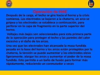 Operación de HAE
Después de la carga, el techo se gire hacia el horno y la crisis
comienza. Los electrodos se bajaron a la chatarra, un arco se
golpea y los electrodos se establece a continuación, para
perforar en la capa de fragmento en la parte superior del
horno.
Voltajes más bajos son seleccionados para esta primera parte
de la operación para proteger el techo y las paredes del calor
excesivo y el daño de los arcos.
Una vez que los electrodos han alcanzado la masa fundida
pesada en la base del horno y los arcos están protegidos por la
chatarra, la tensión se puede aumentar y los electrodos eleva
ligeramente, alargar los arcos y aumentar el poder de la masa
fundida. Esto permite a un baño de fusión para formar más
rápidamente, reduciendo un conmutador a veces
 