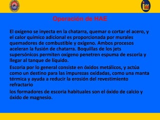 Operación de HAE
El oxígeno se inyecta en la chatarra, quemar o cortar el acero, y
el calor químico adicional es proporcionada por murales
quemadores de combustible y oxígeno. Ambos procesos
aceleran la fusión de chatarra. Boquillas de los jets
supersónicos permiten oxígeno penetren espuma de escoria y
llegar al tanque de líquido.
Escoria por lo general consiste en óxidos metálicos, y actúa
como un destino para las impurezas oxidadas, como una manta
térmica y ayuda a reducir la erosión del revestimiento
refractario
los formadores de escoria habituales son el óxido de calcio y
óxido de magnesio.
 