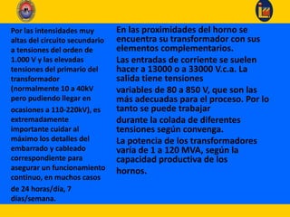 En las proximidades del horno se
encuentra su transformador con sus
elementos complementarios.
Las entradas de corriente se suelen
hacer a 13000 o a 33000 V.c.a. La
salida tiene tensiones
variables de 80 a 850 V, que son las
más adecuadas para el proceso. Por lo
tanto se puede trabajar
durante la colada de diferentes
tensiones según convenga.
La potencia de los transformadores
varía de 1 a 120 MVA, según la
capacidad productiva de los
hornos.
Por las intensidades muy
altas del circuito secundario
a tensiones del orden de
1.000 V y las elevadas
tensiones del primario del
transformador
(normalmente 10 a 40kV
pero pudiendo llegar en
ocasiones a 110-220kV), es
extremadamente
importante cuidar al
máximo los detalles del
embarrado y cableado
correspondiente para
asegurar un funcionamiento
continuo, en muchos casos
de 24 horas/día, 7
días/semana.
 
