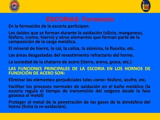 ESCORIAS: Formación
En la formación de la escoria participan:
Los óxidos que se forman durante la oxidación (silicio, manganeso,
fósforo, cromo, hierro) y otros elementos que forman parte de la
composición de la carga metálica.
El mineral de hierro, la cal, la caliza, la alúmina, la fluorita, etc.
Las áreas desgastadas del revestimiento refractario del horno.
La suciedad de la chatarra de acero (tierra, arena, grasa, etc.)
LAS FUNCIONES PRINCIPALES DE LA ESCORIA EN LOS HORNOS DE
FUNDICIÓN DE ACERO SON:
Eliminar los elementos perjudiciales tales como: fósforo, azufre, etc.
Facilitar los procesos normales de oxidación en el baño metálico (la
escoria regula el tiempo de transmisión del oxígeno desde la fase
gaseosa al metal)
Proteger al metal de la penetración de los gases de la atmósfera del
horno (Evita la re-oxidación).
 