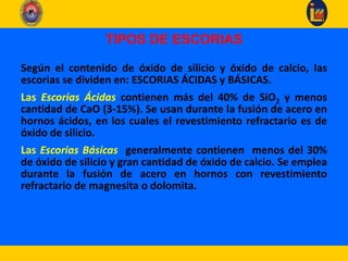 TIPOS DE ESCORIAS
Según el contenido de óxido de silicio y óxido de calcio, las
escorias se dividen en: ESCORIAS ÁCIDAS y BÁSICAS.
Las Escorias Ácidas contienen más del 40% de SiO2 y menos
cantidad de CaO (3-15%). Se usan durante la fusión de acero en
hornos ácidos, en los cuales el revestimiento refractario es de
óxido de silicio.
Las Escorias Básicas generalmente contienen menos del 30%
de óxido de silicio y gran cantidad de óxido de calcio. Se emplea
durante la fusión de acero en hornos con revestimiento
refractario de magnesita o dolomita.
 