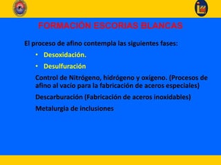 FORMACIÓN ESCORIAS BLANCAS
El proceso de afino contempla las siguientes fases:
• Desoxidación.
• Desulfuración
Control de Nitrógeno, hidrógeno y oxígeno. (Procesos de
afino al vacío para la fabricación de aceros especiales)
Descarburación (Fabricación de aceros inoxidables)
Metalurgia de inclusiones
 