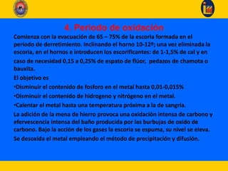 4. Periodo de oxidación
Comienza con la evacuación de 65 – 75% de la escoria formada en el
periodo de derretimiento. Inclinando el horno 10-12º; una vez eliminada la
escoria, en el hornos e introducen los escorificantes: de 1-1,5% de cal y en
caso de necesidad 0,15 a 0,25% de espato de flúor, pedazos de chamota o
bauxita.
El objetivo es
•Disminuir el contenido de fosforo en el metal hasta 0,01-0,015%
•Disminuir el contenido de hidrogeno y nitrógeno en el metal.
•Calentar el metal hasta una temperatura próxima a la de sangría.
La adición de la mena de hierro provoca una oxidación intensa de carbono y
efervescencia intensa del baño producida por las burbujas de oxido de
carbono. Bajo la acción de los gases la escoria se espuma, su nivel se eleva.
Se desoxida el metal empleando el método de precipitación y difusión.
 