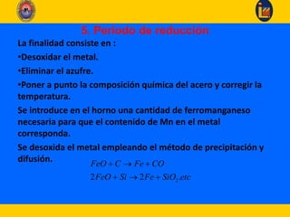 5. Periodo de reducción
La finalidad consiste en :
•Desoxidar el metal.
•Eliminar el azufre.
•Poner a punto la composición química del acero y corregir la
temperatura.
Se introduce en el horno una cantidad de ferromanganeso
necesaria para que el contenido de Mn en el metal
corresponda.
Se desoxida el metal empleando el método de precipitación y
difusión.
22 2 .
FeO C Fe CO
FeO Si Fe SiO etc
  
  
 