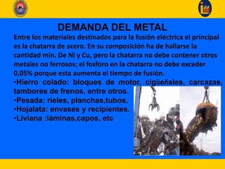 DEMANDA DEL METAL
Entre los materiales destinados para la fusión eléctrica el principal
es la chatarra de acero. En su composición ha de hallarse la
cantidad min. De Ni y Cu, pero la chatarra no debe contener otros
metales no ferrosos; el fosforo en la chatarra no debe exceder
0,05% porque esta aumenta el tiempo de fusión.
•Hierro colado: bloques de motor, cigüeñales, carcazas,
tambores de frenos, entre otros.
•Pesada: rieles, planchas,tubos,
•Hojalata: envases y recipientes.
•Liviana :láminas,capos, etc
 