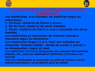 CLASIFICACIÓN Y MANIPULACIÓN DE LOS
MATERIALES
Los materiales, a su entrada, se clasifican según su
naturaleza:
1. Férricos: chatarra de hierro y acero.
2. No férricos: chatarra de otros metales.
3. Mixta: chatarra de hierro o acero mezclada con otros
metales.
Los materiales se manipulan de manera manual o
mecánica según su dimensión.
Los materiales largos (1 m o más) son tratados en
máquinas "prensa-cizalla", donde se cortan a granel o
se empaquetan, según el caso.
Los materiales mixtos se desguazan con pequeña herramienta:
soplete, etc., para su clasificación definitiva a férricos o no
férricos.
Una vez clasificados se acumulan en pilas de chatarra de su
misma naturaleza y se preparan para su salida.
 