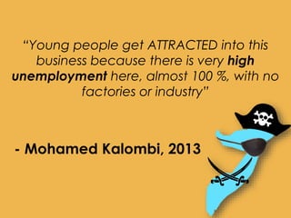 “Young people get ATTRACTED into this
business because there is very high
unemployment here, almost 100 %, with no
factories or industry”
- Mohamed Kalombi, 2013
 