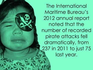 The International
Maritime Bureau’s
2012 annual report
noted that the
number of recorded
pirate attacks fell
dramatically, from
237 in 2011 to just 75
last year.
 