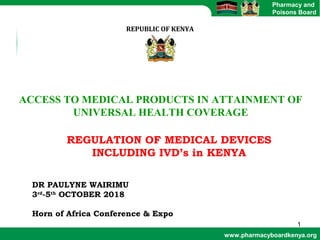 www.pharmacyboardkenya.org
Pharmacy and
Poisons Board
REPUBLIC OF KENYA
ACCESS TO MEDICAL PRODUCTS IN ATTAINMENT OF
UNIVERSAL HEALTH COVERAGE
DR PAULYNE WAIRIMU
3rd
-5th
OCTOBER 2018
Horn of Africa Conference & Expo
1
REGULATION OF MEDICAL DEVICES
INCLUDING IVD’s in KENYA
 