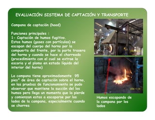 EVALUACIÓN SISTEMA DE CAPTACIÓN Y TRANSPORTE
Campana de captación (hood)
Funciones principales :
1- Captación de humos fugitivo.
Estos humos (gases con partículas) se
escapan del cuerpo del horno por la
compuerta del frente, por la parte trasera
del horno y cuando se hace el chorreado
(procedimiento con el cual se extrae la(procedimiento con el cual se extrae la
escoria y el plomo en estado líquido del
interior del horno)
La campana tiene aproximadamente 95
pies² de área de captación sobre el horno,
en las pruebas de funcionamiento se pudo
observar que mantiene la succión del los
humos pero llega un momento que la pierde
y comienzan estos a escaparse por los
lados de la campana, especialmente cuando
se chorrea
Humos escapando de
la campana por los
lados
 