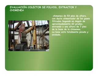 EVALUACIÓN COLECTOR DE POLVOS, EXTRACTOR Y
CHIMENEA
chimenea de 53 pies de altura,
con ducto alimentador de los gases
filtrados llegando en ángulo de
aproximadamente 60 grados,
entrando a una altura de 7 pies
de la base de la chimenea.
La base esta totalmente picada y
oxidada.
 