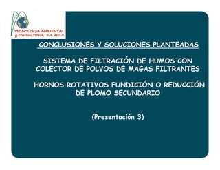 CONCLUSIONES Y SOLUCIONES PLANTEADAS
SISTEMA DE FILTRACIÓN DE HUMOS CON
COLECTOR DE POLVOS DE MAGAS FILTRANTES
HORNOS ROTATIVOS FUNDICIÓN O REDUCCIÓNHORNOS ROTATIVOS FUNDICIÓN O REDUCCIÓN
DE PLOMO SECUNDARIO
(Presentación 3)
 