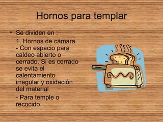 Hornos para templar Se dividen en : 1. Hornos de cámara. - Con espacio para caldeo abierto o cerrado. Si es cerrado se evita el calentamiento irregular y oxidación del material - Para temple o recocido.  