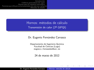 Introducción
                          Calderas generadoras de vapor
                     Hornos para la industria petrolífera
Factores que inﬂuyen en la transmisión de calor por radiación
                                      Métodos de diseño




                                 Hornos: métodos de cálculo
                                   Transmisión de calor (2º GIPQI)


                                   Dr. Eugenio Fernández Carrasco

                                      Departamento de Ingeniería Química
                                         Facultad de Ciencias (Lugo)
                                         eugenio.fernandez@usc.es


                                            24 de marzo de 2012



                        Dr. Eugenio Fernández Carrasco          Hornos: métodos de cálculo
 