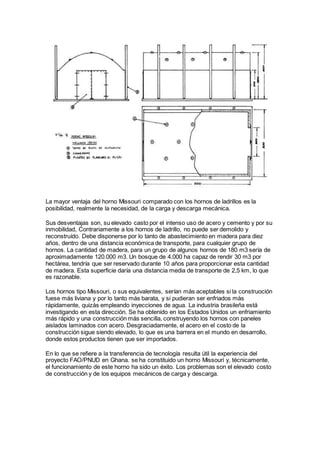 La mayor ventaja del horno Missouri comparado con los hornos de ladrillos es la
posibilidad, realmente la necesidad, de la carga y descarga mecánica.
Sus desventajas son, su elevado casto por el intenso uso de acero y cemento y por su
inmobilidad, Contrariamente a los hornos de ladrillo, no puede ser demolido y
reconstruído. Debe disponerse por lo tanto de abastecimiento en madera para diez
años, dentro de una distancia económica de transporte, para cualquier grupo de
hornos. La cantidad de madera, para un grupo de algunos hornos de 180 m3 sería de
aproximadamente 120.000 m3. Un bosque de 4.000 ha capaz de rendir 30 m3 por
hectárea, tendría que ser reservado durante 10 años para proporcionar esta cantidad
de madera. Esta superficie daría una distancia media de transporte de 2,5 km, lo que
es razonable.
Los hornos tipo Missouri, o sus equivalentes, serían más aceptables si la construoción
fuese más liviana y por lo tanto más barata, y si pudieran ser enfriados más
rápidamente, quizás empleando inyecciones de agua. La industria brasileña está
investigando en esta dirección. Se ha obtenido en los Estados Unidos un enfriamiento
más rápido y una construcción más sencilla, construyendo los hornos con paneles
aislados laminados con acero. Desgraciadamente, el acero en el costo de la
construcción sigue siendo elevado, lo que es una barrera en el mundo en desarrollo,
donde estos productos tienen que ser importados.
En lo que se refiere a la transferencia de tecnología resulta útil la experiencia del
proyecto FAO/PNUD en Ghana. se ha constituido un horno Missouri y, técnicamente,
el funcionamiento de este horno ha sido un éxito. Los problemas son el elevado costo
de construcción y de los equipos mecánicos de carga y descarga.
 