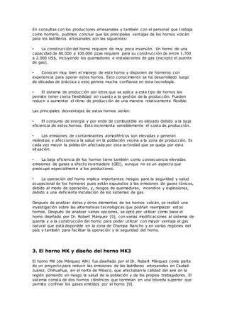 En consultas con los productores artesanales y también con el personal que trabaja
como hornero, pudimos concluir que las principales ventajas de los hornos volcán
para los ladrilleros artesanales son las siguientes:
• La construcción del horno requiere de muy poca inversión. Un horno de una
capacidad de 80.000 a 100.000 pzas requiere para su construcción de entre 1.700
a 2.000 US$, incluyendo los quemadores e instalaciones de gas (excepto el puente
de gas).
• Conocen muy bien el manejo de este horno y disponen de horneros con
experiencia para operar estos hornos. Esto conocimiento se ha desarrollado luego
de décadas de práctica y esto genera mucha confianza en esta tecnología.
• El sistema de producción por lotes que se aplica a este tipo de hornos les
permite tener cierta flexibilidad en cuanto a la gestión de la producción. Pueden
reducir o aumentar el ritmo de producción de una manera relativamente flexible.
Las principales desventajas de estos hornos serían:
• El consumo de energía y por ende de combustible es elevado debido a la baja
eficiencia de estos hornos. Esto incrementa sensiblemente el costo de producción.
• Las emisiones de contaminantes atmosféricos son elevadas y generan
molestias y afecciones a la salud en la población vecina a la zona de producción. Es
cada vez mayor la población afectada por esta actividad que se queja por esta
situación.
• La baja eficiencia de los hornos tiene también como consecuencia elevadas
emisiones de gases a efecto invernadero (GEI), aunque no es un aspecto que
preocupe especialmente a los productores.
• La operación del horno implica importantes riesgos para la seguridad y salud
ocupacional de los horneros pues están expuestos a las emisiones de gases tóxicos,
debido al modo de operación, y, riesgos de quemaduras, incendios y explosiones,
debido a una deficiente instalación de los sistemas de gas.
Después de analizar éstos y otros elementos de los hornos volcán, se realizó una
investigación sobre las alternativas tecnológicas que podrían reemplazar estos
hornos. Después de analizar varias opciones, se optó por utilizar como base el
horno diseñado por Dr. Robert Márquez [9], con varias modificaciones al sistema de
quema y a la construcción del horno para poder utilizar con mayor ventaja el gas
natural que está disponible en la zona de Champa Rancho y en varias regiones del
país y también para facilitar la operación y la seguridad del horno.
3. El horno MK y diseño del horno MK3
El horno MK (de Márquez Kiln) fue diseñado por el Dr. Robert Márquez como parte
de un proyecto para reducir las emisiones de las ladrilleras artesanales en Ciudad
Juárez, Chihuahua, en el norte de México, que afectaban la calidad del aire en la
región poniendo en riesgo la salud de la población y de los propios trabajadores. El
sistema consta de dos hornos cilindricos que terminan en una bóveda superior que
permite confinar los gases emitidos por el horno [9].
 