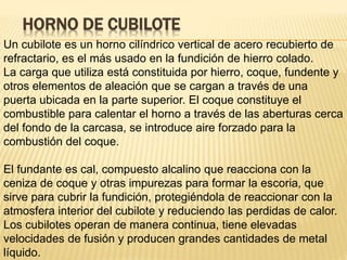 HORNO DE CUBILOTE
Un cubilote es un horno cilíndrico vertical de acero recubierto de
refractario, es el más usado en la fundición de hierro colado.
La carga que utiliza está constituida por hierro, coque, fundente y
otros elementos de aleación que se cargan a través de una
puerta ubicada en la parte superior. El coque constituye el
combustible para calentar el horno a través de las aberturas cerca
del fondo de la carcasa, se introduce aire forzado para la
combustión del coque.
El fundante es cal, compuesto alcalino que reacciona con la
ceniza de coque y otras impurezas para formar la escoria, que
sirve para cubrir la fundición, protegiéndola de reaccionar con la
atmosfera interior del cubilote y reduciendo las perdidas de calor.
Los cubilotes operan de manera continua, tiene elevadas
velocidades de fusión y producen grandes cantidades de metal
líquido.
 