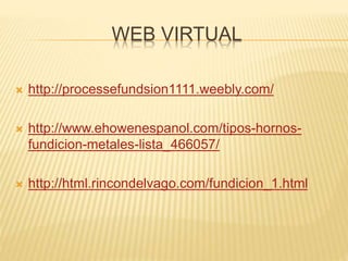 WEB VIRTUAL
 http://processefundsion1111.weebly.com/
 http://www.ehowenespanol.com/tipos-hornos-
fundicion-metales-lista_466057/
 http://html.rincondelvago.com/fundicion_1.html
 