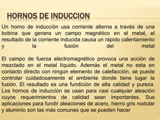 HORNOS DE INDUCCION
Un horno de inducción usa corriente alterna a través de una
bobina que genera un campo magnético en el metal, el
resultado de la corriente inducida causa un rápido calentamiento
y la fusión del metal
El campo de fuerza electromagnético provoca una acción de
mezclado en el metal líquido. Además el metal no esta en
contacto directo con ningún elemento de calefacción, se puede
controlar cuidadosamente el ambiente donde tiene lugar la
fusión. El resultado es una fundición de alta calidad y pureza.
Los hornos de inducción se usan para casi cualquier aleación
cuyos requerimientos de calidad sean importantes. Sus
aplicaciones para fundir aleaciones de acero, hierro gris nodular
y aluminio son las más comunes que se pueden hacer
 