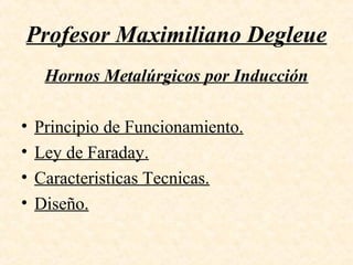 Profesor Maximiliano Degleue
Hornos Metalúrgicos por Inducción
• Principio de Funcionamiento.
• Ley de Faraday.
• Caracteristicas Tecnicas.
• Diseño.
 