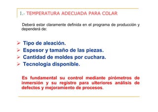 1.- TEMPERATURA ADECUADA PARA COLAR
Deberá estar claramente definida en el programa de producción y
dependerá de:

Tipo de aleación.
Espesor y tamaño de las piezas.
Cantidad de moldes por cuchara.
Tecnología disponible.
Es fundamental su control mediante pirómetros de
inmersión y su registro para ulteriores análisis de
defectos y mejoramiento de procesos.

 