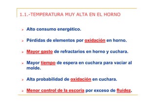 1.1.-TEMPERATURA MUY ALTA EN EL HORNO
Alto consumo energético.
Pérdidas de elementos por oxidación en horno.
Mayor gasto de refractarios en horno y cuchara.
Mayor tiempo de espera en cuchara para vaciar al
molde.
Alta probabilidad de oxidación en cuchara.
Menor control de la escoria por exceso de fluidez.

 