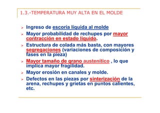 1.3.-TEMPERATURA MUY ALTA EN EL MOLDE

Ingreso de escoria líquida al molde
Mayor probabilidad de rechupes por mayor
contracción en estado líquido.
Estructura de colada más basta, con mayores
segregaciones (variaciones de composición y
fases en la pieza)
Mayor tamaño de grano austenítico , lo que
implica mayor fragilidad.
Mayor erosión en canales y molde.
Defectos en las piezas por sinterización de la
arena, rechupes y grietas en puntos calientes,
etc.

 