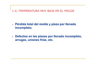 1.4.-TEMPERATURA MUY BAJA EN EL MOLDE

Pérdida total del molde y pieza por llenado
incompleto;
Defectos en las piezas por llenado incompleto,
arrugas, uniones frías, etc.

 