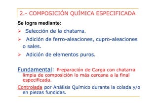 2.- COMPOSICIÓN QUÍMICA ESPECIFICADA
Se logra mediante:
Selección de la chatarra.
Adición de ferro-aleaciones, cupro-aleaciones
o sales.
Adición de elementos puros.

Fundamental: Preparación de Carga con chatarra
limpia de composición lo más cercana a la final
especificada.
Controlada por Análisis Químico durante la colada y/o
en piezas fundidas.

 