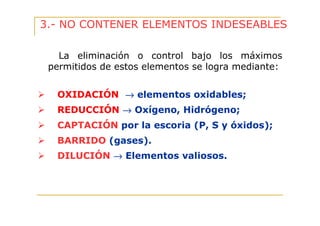 3.- NO CONTENER ELEMENTOS INDESEABLES
La eliminación o control bajo los máximos
permitidos de estos elementos se logra mediante:
OXIDACIÓN → elementos oxidables;
REDUCCIÓN → Oxígeno, Hidrógeno;
CAPTACIÓN por la escoria (P, S y óxidos);
BARRIDO (gases).
DILUCIÓN → Elementos valiosos.

 