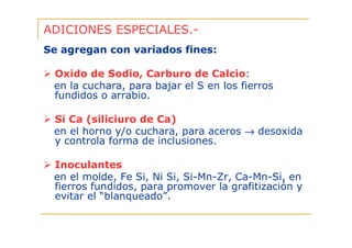 ADICIONES ESPECIALES.Se agregan con variados fines:
Oxido de Sodio, Carburo de Calcio:
en la cuchara, para bajar el S en los fierros
fundidos o arrabio.
Si Ca (siliciuro de Ca)
en el horno y/o cuchara, para aceros → desoxida
y controla forma de inclusiones.
Inoculantes
en el molde, Fe Si, Ni Si, Si-Mn-Zr, Ca-Mn-Si, en
fierros fundidos, para promover la grafitización y
evitar el “blanqueado”.

 