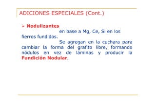 ADICIONES ESPECIALES (Cont.)
Nodulizantes
en base a Mg, Ce, Si en los
fierros fundidos.
Se agregan en la cuchara para
cambiar la forma del grafito libre, formando
nódulos en vez de láminas y producir la
Fundición Nodular.

 