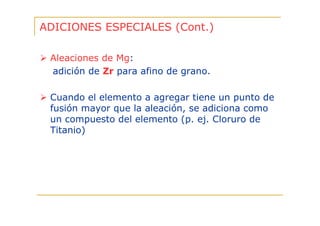 ADICIONES ESPECIALES (Cont.)
Aleaciones de Mg:
adición de Zr para afino de grano.
Cuando el elemento a agregar tiene un punto de
fusión mayor que la aleación, se adiciona como
un compuesto del elemento (p. ej. Cloruro de
Titanio)

 