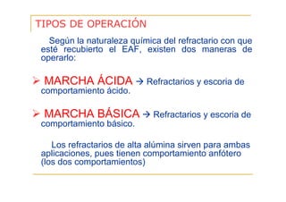 TIPOS DE OPERACIÓN
Según la naturaleza química del refractario con que
esté recubierto el EAF, existen dos maneras de
operarlo:

MARCHA ÁCIDA

Refractarios y escoria de

comportamiento ácido.

MARCHA BÁSICA

Refractarios y escoria de

comportamiento básico.
Los refractarios de alta alúmina sirven para ambas
aplicaciones, pues tienen comportamiento anfótero
(los dos comportamientos)

 