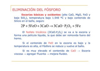 ELIMINACIÓN DEL FÓSFORO
Escorias básicas y oxidantes (alto CaO, MgO, FeO y
bajo SiO2), temperatura bajo 1.540 ºC y bajo contenido de
Silicio en el baño, según:

2P + 5FeO + 3CaO → 3CaO · P2 O 5 + 5Fe
El fosfato tricálcico (3CaO.P2O5) se va a la escoria y
forma una película líquida, la que debe ser removida fuera del
horno.
Si el contenido de FeO en la escoria es bajo y la
temperatura es alta, el Fósforo se reduce y vuelve al baño.
Si es muy elevado el contenido de CaO → Escoria
viscosa → agregar Fluorita → mejora fluidez.

 