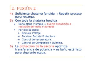 2.- FUSIÓN 2
4) Suficiente chatarra fundida → Repetir proceso
para recarga.
5) Con toda la chatarra fundida
•
•

Baño plano y limpio → Fuerte exposición a
radiación de techo y paredes
Por ello se debe:
Reducir Voltaje
Fabricar Escoria Protectora
Control de temperatura.
Control de Composición Química.

6) La protección de la escoria optimiza
transferencia de potencia y es baño está listo
para siguiente etapa.

 