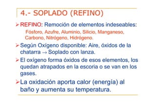 4.- SOPLADO (REFINO)
REFINO: Remoción de elementos indeseables:
Fósforo, Azufre, Aluminio, Silicio, Manganeso,
Carbono, Nitrógeno, Hidrógeno.

Según Oxígeno disponible: Aire, óxidos de la
chatarra → Soplado con lanza.
El oxígeno forma óxidos de esos elementos, los
quedan atrapados en la escoria o se van en los
gases.

La oxidación aporta calor (energía) al
baño y aumenta su temperatura.

 