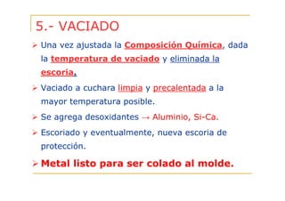 5.- VACIADO
Una vez ajustada la Composición Química, dada
la temperatura de vaciado y eliminada la
escoria.
Vaciado a cuchara limpia y precalentada a la
mayor temperatura posible.
Se agrega desoxidantes → Aluminio, Si-Ca.
Escoriado y eventualmente, nueva escoria de
protección.

Metal listo para ser colado al molde.

 