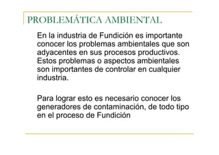 PROBLEMÁTICA AMBIENTAL
En la industria de Fundición es importante
conocer los problemas ambientales que son
adyacentes en sus procesos productivos.
Estos problemas o aspectos ambientales
son importantes de controlar en cualquier
industria.
Para lograr esto es necesario conocer los
generadores de contaminación, de todo tipo
en el proceso de Fundición

 
