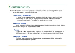 Contaminantes.
Dentro del sector de fundiciones se pueden distinguir los siguientes problemas en
orden de mayor a menor Importancia
- Emisiones a la atmósfera
La emisión de gases y material particulado a la atmósfera puede producir
alteraciones en el suelo y la vegetación circundante, alteraciones de la
infraestructura aledaña y toxicidad en los seres humanos.
- Residuos Sólidos
Si los residuos sólidos no son dispuestos en rellenos adecuados estos pueden
afectar al suelo y a las napas subterráneas.
- Ruidos
El impacto sobre la comunidad depende de la localización de la empresa, de
la infraestructura y de las medidas que se adoptan para reducir los niveles.
- Residuos Líquidos
El efecto que producen, en forma global, pasa desapercibido debido a la
contaminación de otras fuentes

 