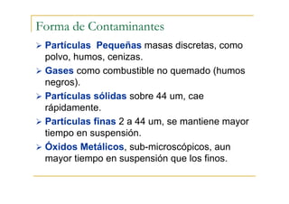 Forma de Contaminantes
Partículas Pequeñas masas discretas, como
polvo, humos, cenizas.
Gases como combustible no quemado (humos
negros).
Partículas sólidas sobre 44 um, cae
rápidamente.
Partículas finas 2 a 44 um, se mantiene mayor
tiempo en suspensión.
Óxidos Metálicos, sub-microscópicos, aun
mayor tiempo en suspensión que los finos.

 
