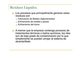 Residuos Líquidos.
Los procesos que principalmente generan estos
residuos son
Fabricación de Moldes (Aglomerantes)
Enfriamiento de moldes y piezas
Enfriamiento del horno

A menos que la empresa contenga procesos de
tratamientos térmicos o baños químicos, los riles
son de bajo grado de contaminación por lo que
simplemente se pueden arrojar al sistema de
alcantarillado

 